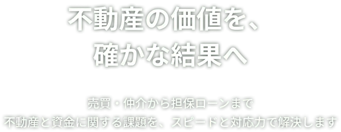 不動産の価値を、確かな結果へ 売買・仲介から不動産担保ローンまで 不動産と資金に関する課題を、スピードと対応力で解決します